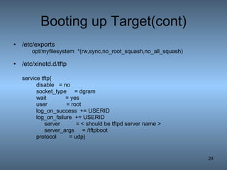 Booting up Target(cont) /etc/exports opt/myfilesystem  *(rw,sync,no_root_squash,no_all_squash)  /etc/xinetd.d/tftp service tftp{ disable = no socket_type  = dgram wait  = yes user  = root log_on_success  += USERID log_on_failure  += USERID   server  = < should be tftpd server name >   server_args  = /tftpboot   protocol  = udp} 