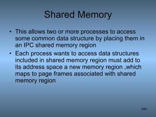 Shared Memory This allows two or more processes to access some common data structure by placing them in an IPC shared memory region Each process wants to access data structures included in shared memory region must add to its address space a new memory region ,which maps to page frames associated with shared memory region 