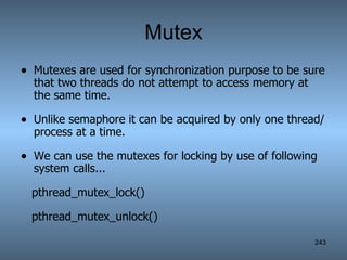 Mutex Mutexes are used for synchronization purpose to be sure that two threads do not attempt to access memory at the same time. Unlike semaphore it can be acquired by only one thread/process at a time. We can use the mutexes for locking by use of following system calls... pthread_mutex_lock() pthread_mutex_unlock() 