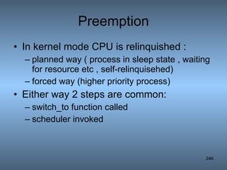 Preemption In kernel mode CPU is relinquished : planned way ( process in sleep state , waiting for resource etc , self-relinquisehed) forced way (higher priority process) Either way 2 steps are common: switch_to function called scheduler invoked 