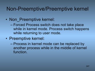 Non-Preemptive/Preemptive kernel Non_Preemptive kernel: Forced Process switch does not take place while in kernel mode. Process switch happens while returning to user mode.  Preemptive kernel: Process in kernel mode can be replaced by another process while in the middle of kernel function. 