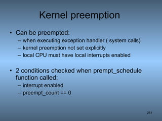 Kernel preemption  Can be preempted: when executing exception handler ( system calls) kernel preemption not set explicitly local CPU must have local interrupts enabled 2 conditions checked when prempt_schedule function called: interrupt enabled preempt_count == 0 