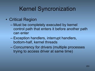 Kernel Syncronization Critical Region Must be completely executed by kernel control path that enters it before another path can enter Exception handlers, interrupt handlers, bottom-half, kernel threads Concurrency for drivers (multiple processes trying to access driver at same time) 