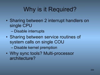 Why is it Required? Sharing between 2 interrupt handlers on single CPU Disable interrupts Sharing between service routines of system calls on single COU Disable kernel premption Why sync tools? Multi-processor architecture? 