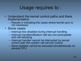 Usage requires to : Understand the kernel control paths and there implementation Results in indicating the cases where kernel sync is not necessary Some cases: Interrupt line disabled during interrupt handling Interrupt handlers/Bottom half are non-premptable and non-blocking Interrupt handler cannot be interrupted by kernel control path like system call service routine Same tasklets cannot be executed simultaneously on several CPU 