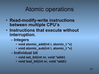 Atomic operations Read-modify-write instructions between multiple CPU’s Instructions that execute without interruption. Integers void atomic_add(int i, atomic_t *v) void atomic_sub(int i, atomic_t *v) Individual bit  void set_bit(int nr, void *addr) void test_bit(int nr, void *addr) 