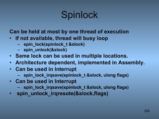 Spinlock Can be held at most by one thread of execution If not available, thread will busy loop spin_lock(spinlock_t &slock) spin_unlock(&slock) Same lock can be used in multiple locations. Architecture dependent, implemented in Assembly. Can be used in Interrupt spin_lock_irqsave(spinlock_t &slock, ulong flags) Can be used in Interrupt spin_lock_irqsave(spinlock_t &slock, ulong flags) spin_unlock_irqresote(&slock,flags)   