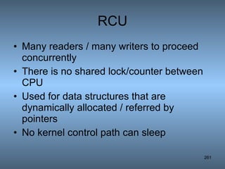 RCU Many readers / many writers to proceed concurrently There is no shared lock/counter between CPU Used for data structures that are dynamically allocated / referred by pointers No kernel control path can sleep 