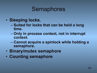 Semaphores Sleeping locks. Suited for locks that can be held a long time. Only in process context, not in interrupt context. Cannot acquire a spinlock while holding a semaphore. Binary/mutex semaphore Counting semaphore   