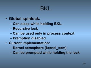 BKL Global spinlock. Can sleep while holding BKL. Recursive lock Can be used only in process context Premption disabled Current implementation: Kernel semaphore (kernel_sem) Can be prempted while holding the lock 