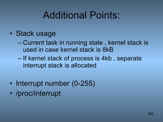 Additional Points: Stack usage Current task in running state , kernel stack is used in case kernel stack is 8kB If kernel stack of process is 4kb , separate interrupt stack is allocated Interrupt number (0-255) /proc/interrupt 