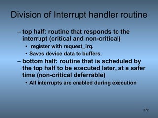 Division of Interrupt handler routine top half: routine that responds to the interrupt (critical and non-critical) register with request_irq.  Saves device data to buffers. bottom half: routine that is scheduled by the top half to be executed later, at a safer time (non-critical deferrable) All interrupts are enabled during execution 