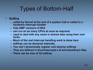 Types of Bottom-Half SoftIrq called by Kernel at the end of a system Call or called in a hardware interrupt handler fully-SMP versions of BHs can run on as many CPUs at once as required.  need to deal with any races in shared data using their own locks. Much of the real interrupt handling work is done here softirqs can be declared statically. You can’t dynamically register and destroy softirqs They are defined in linux/interrupts.h & kernel/softirq.h files There can be max of 32 softirqs 