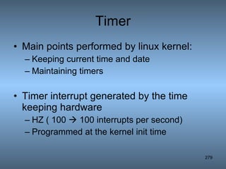 Timer Main points performed by linux kernel: Keeping current time and date Maintaining timers Timer interrupt generated by the time keeping hardware HZ ( 100    100 interrupts per second) Programmed at the kernel init time 