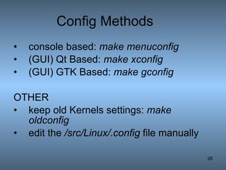 Config Methods console based:  make menuconfig   (GUI) Qt Based:  make xconfig   (GUI) GTK Based:  make gconfig   OTHER keep old Kernels settings:  make oldconfig   edit the  /src/Linux/.config  file manually  