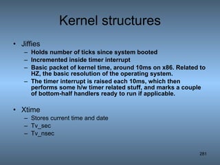 Kernel structures Jiffies Holds number of ticks since system booted Incremented inside timer interrupt Basic packet of kernel time, around 10ms on x86. Related to HZ, the basic resolution of the operating system. The timer interrupt is raised each 10ms, which then performs some h/w timer related stuff, and marks a couple of bottom-half handlers ready to run if applicable.   Xtime Stores current time and date Tv_sec Tv_nsec 