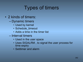 Types of timers 2 kinds of timers: Dynamic timers Used by kernel Schedule_timeout Adds a time in the timer list Interval timers Used in the user space Uses SIGALRM , to signal the user process for time expiry Setitimer and alarm 