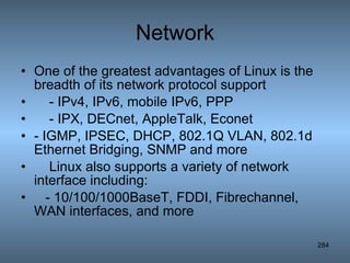 Network One of the greatest advantages of Linux is the breadth of its network protocol support - IPv4, IPv6, mobile IPv6, PPP - IPX, DECnet, AppleTalk, Econet  - IGMP, IPSEC, DHCP, 802.1Q VLAN, 802.1d Ethernet Bridging, SNMP and more Linux also supports a variety of network interface including: - 10/100/1000BaseT, FDDI, Fibrechannel, WAN interfaces, and more  