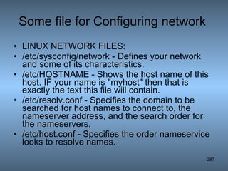 Some file for Configuring network  LINUX NETWORK FILES: /etc/sysconfig/network - Defines your network and some of its characteristics.  /etc/HOSTNAME - Shows the host name of this host. IF your name is &quot;myhost&quot; then that is exactly the text this file will contain.  /etc/resolv.conf - Specifies the domain to be searched for host names to connect to, the nameserver address, and the search order for the nameservers.  /etc/host.conf - Specifies the order nameservice looks to resolve names.  
