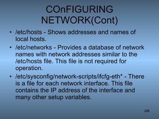 COnFIGURING NETWORK(Cont) /etc/hosts - Shows addresses and names of local hosts.  /etc/networks - Provides a database of network names with network addresses similar to the /etc/hosts file. This file is not required for operation.  /etc/sysconfig/network-scripts/ifcfg-eth* - There is a file for each network interface. This file contains the IP address of the interface and many other setup variables.  