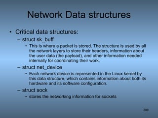 Network Data structures Critical data structures: struct sk_buff This is where a packet is stored. The structure is used by all the network layers to store their headers, information about the user data (the payload), and other information needed internally for coordinating their work. struct net_device Each network device is represented in the Linux kernel by this data structure, which contains information about both its hardware and its software configuration.  struct sock stores the networking information for sockets  