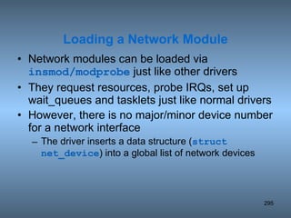 Network modules can be loaded via  insmod/modprobe  just like other drivers They request resources, probe IRQs, set up wait_queues and tasklets just like normal drivers However, there is no major/minor device number for a network interface The driver inserts a data structure ( struct net_device ) into a global list of network devices Loading a Network Module 