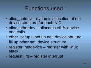 Functions used : alloc_netdev – dynamic allocation of net device structure for each NIC alloc_etherdev – allocates eth% device and calls ether_setup – set up net_device struture fill up other net_device structure register_netdevice – register with linux stack request_irq – register interrupt 