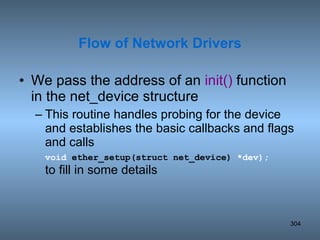 We pass the address of an  init()  function in the net_device structure This routine handles probing for the device and establishes the basic callbacks and flags and calls  void  ether_setup(struct net_device)  *dev);   to fill in some details Flow of Network Drivers 