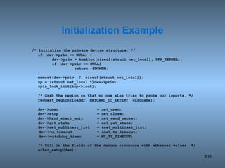 /* Initialize the private device structure. */ if (dev->priv == NULL) { dev->priv = kmalloc(sizeof(struct net_local), GFP_KERNEL); if (dev->priv == NULL) return -ENOMEM; } memset(dev->priv, 0, sizeof(struct net_local)); np = (struct net_local *)dev->priv; spin_lock_init(&np->lock); /* Grab the region so that no one else tries to probe our ioports. */ request_region(ioaddr, NETCARD_IO_EXTENT, cardname); dev->open = net_open; dev->stop = net_close; dev->hard_start_xmit = net_send_packet; dev->get_stats = net_get_stats; dev->set_multicast_list  = &set_multicast_list; dev->tx_timeout = &net_tx_timeout; dev->watchdog_timeo = MY_TX_TIMEOUT;  /* Fill in the fields of the device structure with ethernet values. */ ether_setup(dev); Initialization Example 