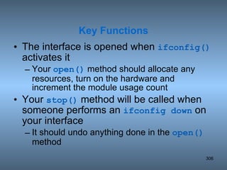 The interface is opened when  ifconfig()  activates it Your  open()  method should allocate any resources, turn on the hardware and increment the module usage count Your  stop()  method will be called when someone performs an  ifconfig down  on your interface It should undo anything done in the  open()  method  Key Functions 
