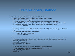 static int net_open(struct net_device *dev) { struct net_local *np = (struct net_local *)dev->priv; int ioaddr = dev->base_addr; /* This is used if the interrupt line can turned off (shared).   * See 3c503.c for an example of selecting the IRQ at config-time.  */ if (request_irq(dev->irq, &net_interrupt, 0, cardname, dev)) { return -EAGAIN; } /* Always allocate the DMA channel after the IRQ, and clean up on failure.  */ if (request_dma(dev->dma, cardname)) { free_irq(dev->irq, dev); return -EAGAIN; } /* Reset the hardware here. Don't forget to set the station address. */ chipset_init(dev, 1); outb(0x00, ioaddr); np->open_time = jiffies; /* We are now ready to accept transmit requeusts from   * the queueing layer of the networking.   */ netif_start_queue(dev); return 0; } Example open() Method 