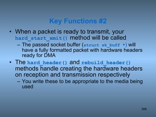 When a packet is ready to transmit, your  hard_start_xmit()  method will be called The passed socket buffer ( struct sk_buff * )  will have a fully formatted packet with hardware headers ready for DMA The  hard_header()  and  rebuild_header()  methods handle creating the hardware headers on reception and transmission respectively  You write these to be appropriate to the media being used Key Functions #2 
