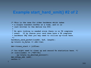 /* This is the case for older hardware which takes   * a single transmit buffer at a time, and it is   * just written to the device via PIO.   *   * No spin locking is needed since there is no TX complete   * event.  If by chance your card does have a TX complete   * hardware IRQ then you may need to utilize np->lock here.   */ hardware_send_packet(ioaddr, buf, length); np->stats.tx_bytes += skb->len; dev->trans_start = jiffies; /* You might need to clean up and record Tx statistics here. */ if (inw(ioaddr) == /*RU*/81) np->stats.tx_aborted_errors++; dev_kfree_skb (skb); return 0; } Example start_hard_xmit() #2 of 2 