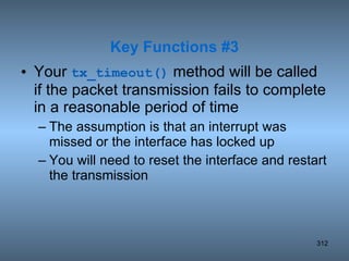 Your  tx_timeout()  method will be called if the packet transmission fails to complete in a reasonable period of time The assumption is that an interrupt was missed or the interface has locked up You will need to reset the interface and restart the transmission Key Functions #3 
