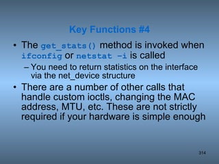 The  get_stats()  method is invoked when  ifconfig  or  netstat –i  is called You need to return statistics on the interface via the net_device structure There are a number of other calls that handle custom ioctls, changing the MAC address, MTU, etc. These are not strictly required if your hardware is simple enough Key Functions #4 