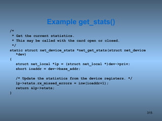 /* * Get the current statistics. * This may be called with the card open or closed. */ static struct net_device_stats *net_get_stats(struct net_device *dev) { struct net_local *lp = (struct net_local *)dev->priv; short ioaddr = dev->base_addr; /* Update the statistics from the device registers. */ lp->stats.rx_missed_errors = inw(ioaddr+1); return &lp->stats; } Example get_stats() 