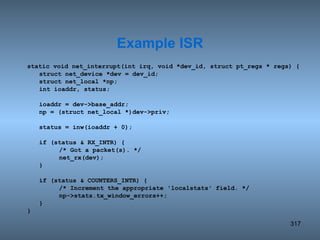 static void net_interrupt(int irq, void *dev_id, struct pt_regs * regs) { struct net_device *dev = dev_id; struct net_local *np; int ioaddr, status; ioaddr = dev->base_addr; np = (struct net_local *)dev->priv; status = inw(ioaddr + 0); if (status & RX_INTR) { /* Got a packet(s). */ net_rx(dev); } if (status & COUNTERS_INTR) { /* Increment the appropriate 'localstats' field. */ np->stats.tx_window_errors++; } } Example ISR 