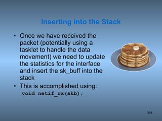Once we have received the packet (potentially using a tasklet to handle the data movement) we need to update the statistics for the interface and insert the sk_buff into the stack This is accomplished using: void netif_rx(skb); Inserting into the Stack 