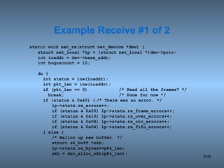 static void net_rx(struct net_device *dev) { struct net_local *lp = (struct net_local *)dev->priv; int ioaddr = dev->base_addr; int boguscount = 10; do {   int status = inw(ioaddr);   int pkt_len = inw(ioaddr);   if (pkt_len == 0) /* Read all the frames? */   break; /* Done for now */   if (status & 0x40) { /* There was an error. */ lp->stats.rx_errors++; if (status & 0x20) lp->stats.rx_frame_errors++; if (status & 0x10) lp->stats.rx_over_errors++; if (status & 0x08) lp->stats.rx_crc_errors++; if (status & 0x04) lp->stats.rx_fifo_errors++;   } else { /* Malloc up new buffer. */ struct sk_buff *skb; lp->stats.rx_bytes+=pkt_len; skb = dev_alloc_skb(pkt_len); Example Receive #1 of 2 