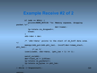   if (skb == NULL) {   printk(KERN_NOTICE &quot;%s: Memory squeeze, dropping packet.\n&quot;,   dev->name);   lp->stats.rx_dropped++;   break;   }   skb->dev = dev;   /* 'skb->data' points to the start of sk_buff data area. */   memcpy(skb_put(skb,pkt_len), (void*)dev->rmem_start, pkt_len); /* or */   insw(ioaddr, skb->data, (pkt_len + 1) >> 1);   netif_rx(skb);   dev->last_rx = jiffies;   lp->stats.rx_packets++;   lp->stats.rx_bytes += pkt_len; } } while (--boguscount); return; } Example Receive #2 of 2 