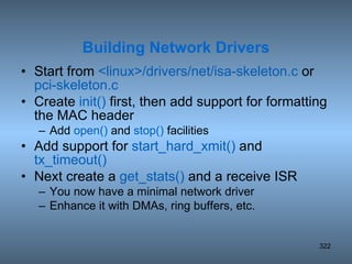 Start from  <linux>/drivers/net/isa-skeleton.c  or  pci-skeleton.c Create  init()  first, then add support for formatting the MAC header Add  open()  and  stop()  facilities Add support for  start_hard_xmit()  and  tx_timeout() Next create a  get_stats()  and a receive ISR You now have a minimal network driver Enhance it with DMAs, ring buffers, etc. Building Network Drivers 