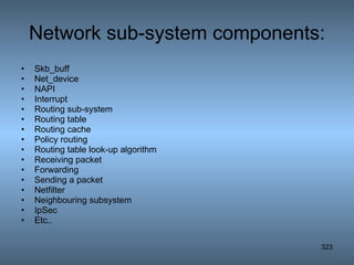 Network sub-system components: Skb_buff Net_device NAPI Interrupt Routing sub-system Routing table Routing cache Policy routing Routing table look-up algorithm Receiving packet Forwarding Sending a packet Netfilter Neighbouring subsystem IpSec Etc.. 