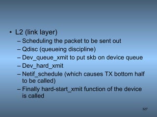 L2 (link layer) Scheduling the packet to be sent out Qdisc (queueing discipline) Dev_queue_xmit to put skb on device queue Dev_hard_xmit Netif_schedule (which causes TX bottom half to be called) Finally hard-start_xmit function of the device is called 