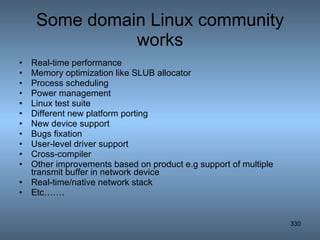 Some domain Linux community works Real-time performance Memory optimization like SLUB allocator Process scheduling Power management Linux test suite Different new platform porting New device support Bugs fixation User-level driver support Cross-compiler Other improvements based on product e.g support of multiple transmit buffer in network device Real-time/native network stack Etc……. 