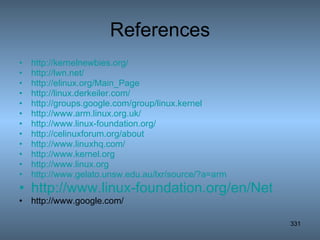 References http://kernelnewbies.org/ http://lwn.net/ http://elinux.org/Main_Page http://linux.derkeiler.com/ http://groups.google.com/group/linux.kernel http://www.arm.linux.org.uk/ http://www.linux-foundation.org/ http://celinuxforum.org/about http://www.linuxhq.com/ http://www.kernel.org http://www.linux.org http://www.gelato.unsw.edu.au/lxr/source/?a=arm http://www.linux-foundation.org/en/Net http://www.google.com/ 