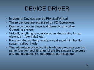 DEVICE DRIVER In general Devices can be Physical/Virtual These devices are accessed by I/O Operations. Device concept in Linux is different to any other Operating system Virtually anything is considered as device file, for ex: /dev/hda1, /dev/hda2 etc.. For each device there exists an entry point in the file system called  inode The advantage of device file is obvious-we can use the same function and libraries of the file system to access and manipulate it. Ex: open(path, permissions); 