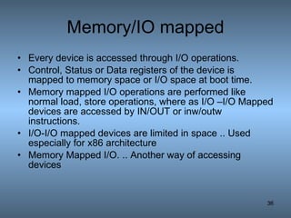 Memory/IO mapped Every device is accessed through I/O operations. Control, Status or Data registers of the device is  mapped to memory space or I/O space at boot time. Memory mapped I/O operations are performed like normal load, store operations, where as I/O –I/O Mapped devices are accessed by IN/OUT or inw/outw instructions. I/O-I/O mapped devices are limited in space .. Used especially for x86 architecture Memory Mapped I/O. .. Another way of accessing devices 