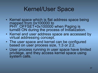 Kernel/User Space Kernel space which is flat address space being mapped from 0x100000 to PHY_OFFSET+0x100000 when Paging is turned ON during the process of Initialization. Kernel and user address space are accessed by virtual addressing concept. The user space and kernel can be configured based on user process size, 1:3 or 2:2. User process running in user space have limited privilege, and they access kernel space using system calls. 