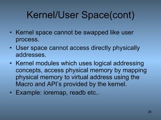 Kernel/User Space(cont) Kernel space cannot be swapped like user process. User space cannot access directly physically addresses. Kernel modules which uses logical addressing concepts, access physical memory by mapping physical memory to virtual address using the Macro and API’s provided by the kernel. Example: ioremap, readb etc.. 