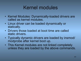 Kernel modules Kernel Modules: Dynamically-loaded drivers are called as kernel modules. Linux driver can be loaded dynamically or statically. Drivers those loaded at boot time are called static drivers. Typically dynamic drivers are loaded by insmod/modprobe after kernel boot up. This Kernel modules are not linked completely unless they are loaded by the above commands. 